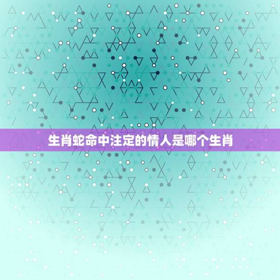 生肖蛇命中注定的情人是哪个生肖，蛇男一见钟情的生肖女