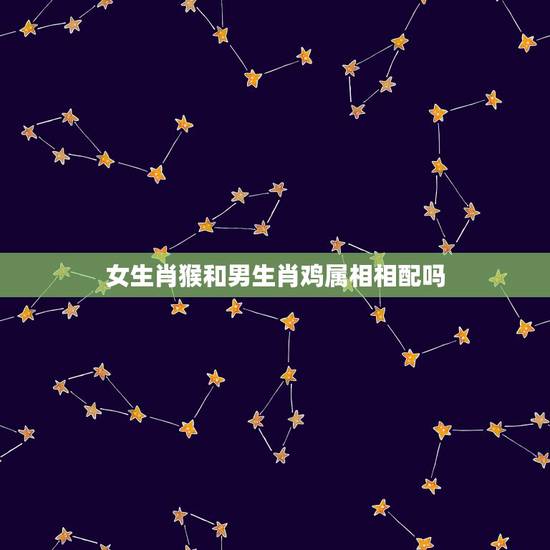 女生肖猴和男生肖鸡属相相配吗，女鸡和男猴属相和吗？