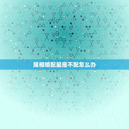 属相婚配星座不配怎么办,星座相配生肖不配那要怎么办? 属相婚配星座不配怎么办,星座相配生肖不配那要怎么办?