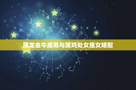 属龙金牛座男与属鸡处女座女婚配,我男属龙的的处女座的她女是属鸡的的金牛 属龙金牛座男与属鸡处女座女婚配,我男属龙的的处女座的她女是属鸡的的金牛