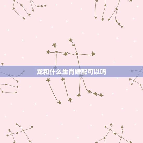 龙和什么生肖婚配可以吗，属相婚配女的属龙和什么属相最好