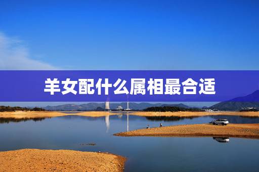 羊女配什么属相最合适,属羊女配哪个生肖最好 羊女配什么属相最合适,属羊女配哪个生肖最好