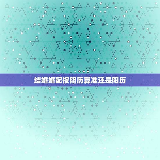 结婚婚配按阴历算准还是阳历,结婚日期按阴历还是阳历 结婚婚配按阴历算准还是阳历,结婚日期按阴历还是阳历