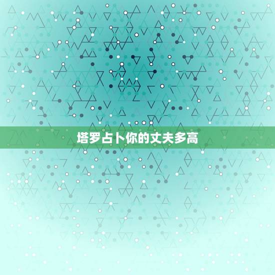 塔罗占卜你的丈夫多高,塔罗占卜另一半颜值 塔罗占卜你的丈夫多高,塔罗占卜另一半颜值