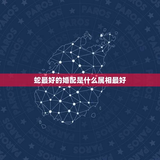 蛇最好的婚配是什么属相最好，属蛇的和什么属相好？