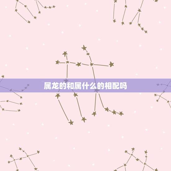 属龙的和属什么的相配吗,属龙和什么属相相冲 属龙的和属什么的相配吗,属龙和什么属相相冲