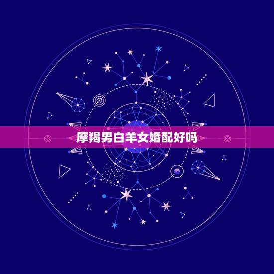 摩羯男白羊女婚配好吗，白羊女和摩羯男相配不