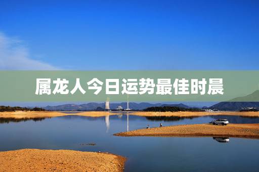属龙人今日运势最佳时晨,属龙的那个人出生在哪个时辰运势最好 属龙人今日运势最佳时晨,属龙的那个人出生在哪个时辰运势最好