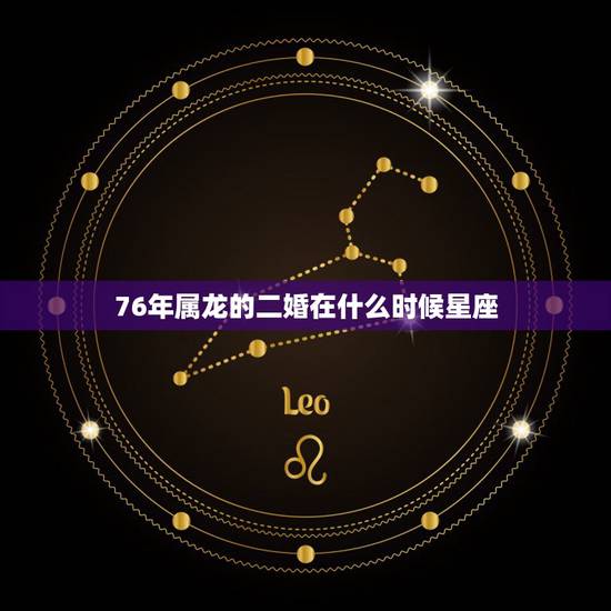 76年属龙的二婚在什么时候星座,76年属龙45岁命运 76年属龙的二婚在什么时候星座,76年属龙45岁命运