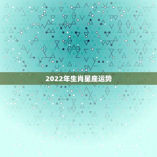 2022年生肖星座运势 十二星座不同属相的最佳运势解析 2022年生肖星座运势 十二星座不同属相的最佳运势解析