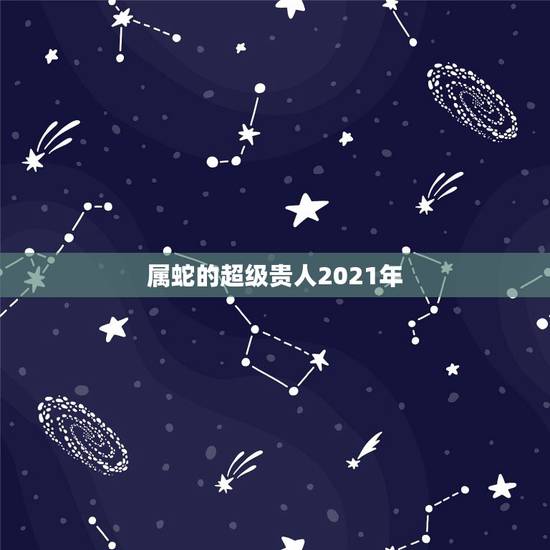 属蛇的超级贵人2021年,属蛇人2021年每月运势运程每月 属蛇的超级贵人2021年,属蛇人2021年每月运势运程每月