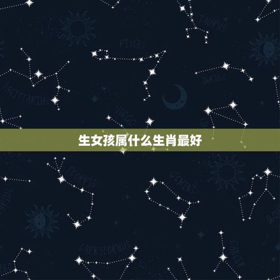 生女孩属什么生肖最好，女孩什么属相好