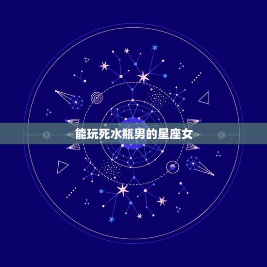 能玩死水瓶男的星座女,水瓶男喜欢哪个星座女不会放弃 能玩死水瓶男的星座女,水瓶男喜欢哪个星座女不会放弃