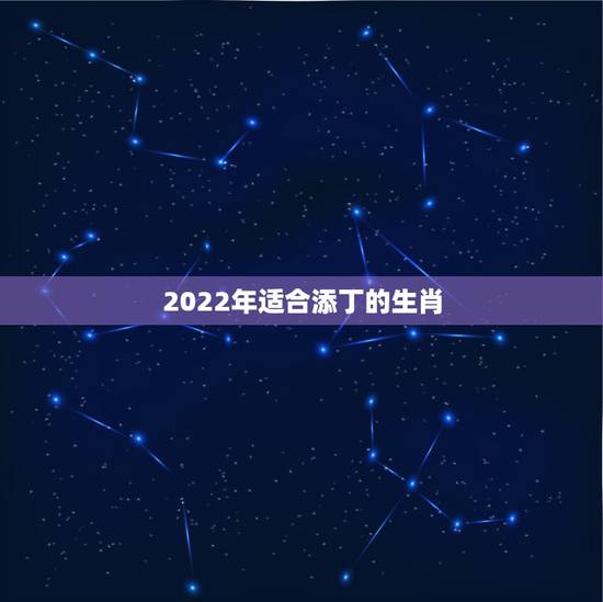 2022年适合添丁的生肖，2021 年哪些属相添丁最好