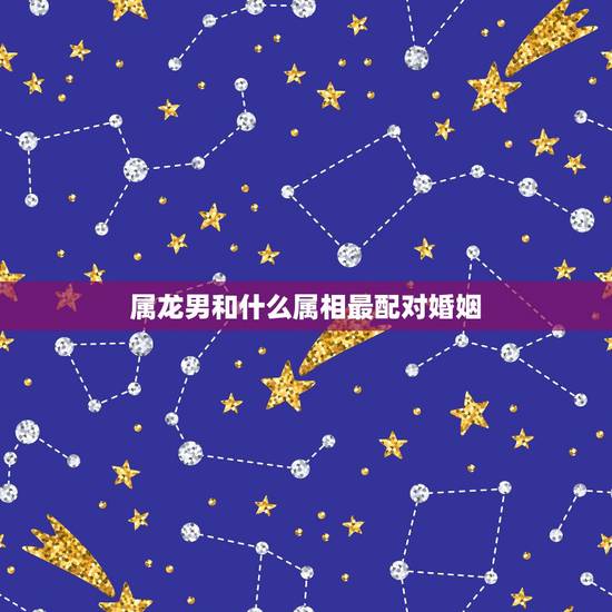 属龙男和什么属相最配对婚姻，属龙男更佳婚配属相有哪几个