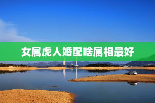 女属虎人婚配啥属相最好，属虎的女人和什么属相最配 属虎的女人命好不好