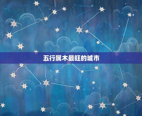 五行属木最旺的城市,五行属木缺金的人多去哪些地方好? 五行属木最旺的城市,五行属木缺金的人多去哪些地方好?