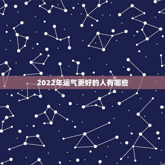 2022年运气更好的人有哪些,属龙人今年的运气 2022年运气更好的人有哪些,属龙人今年的运气