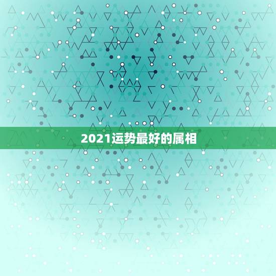2021运势最好的属相，2021年偏财运最旺的生肖