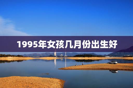 1995年女孩几月份出生好,1995猪年腊月出生的女宝宝属什么命? 1995年女孩几月份出生好,1995猪年腊月出生的女宝宝属什么命?
