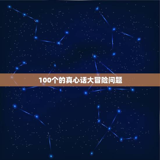 100个的真心话大冒险问题，跪求真心话大冒险问题和惩罚，100条。