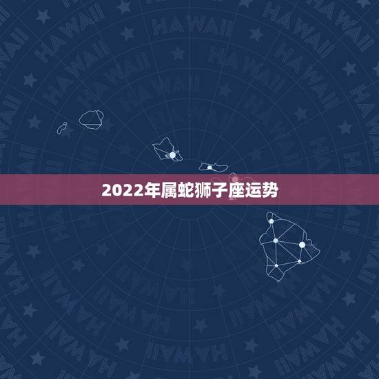 2022年属蛇狮子座运势,2022年属龙狮子座 2022年属蛇狮子座运势,2022年属龙狮子座