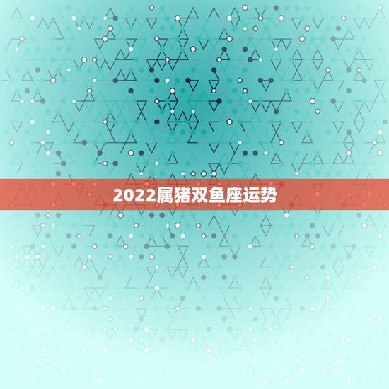 2022属猪双鱼座运势,属猪双鱼座今日运势 2022属猪双鱼座运势,属猪双鱼座今日运势