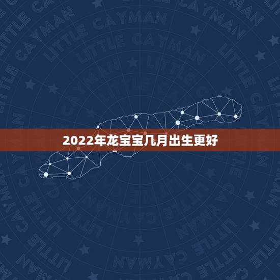 2022年龙宝宝几月出生更好,2022年虎几月出生更佳 2022年龙宝宝几月出生更好,2022年虎几月出生更佳