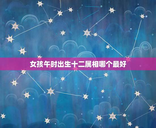 女孩午时出生十二属相哪个最好,女孩午时出生好不好 女孩午时出生十二属相哪个最好,女孩午时出生好不好