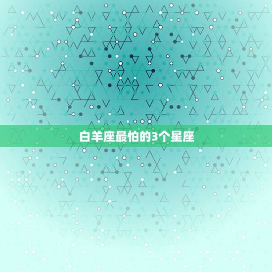 白羊座最怕的3个星座,白羊座最怕什么星座 白羊座最怕的3个星座,白羊座最怕什么星座