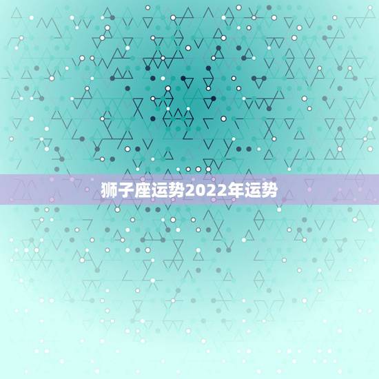 狮子座运势2022年运势，2021狮子座全年运势