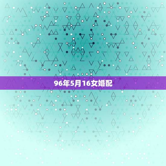 96年5月16女婚配，96年属鼠的女生和什么属相最配，怎样找到合适的另