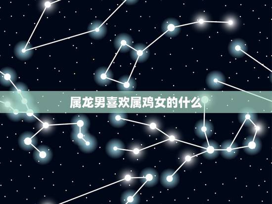 属龙男喜欢属鸡女的什么,属龙男人喜欢考验女人 属龙男喜欢属鸡女的什么,属龙男人喜欢考验女人