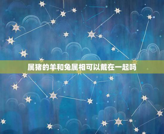 属猪的羊和兔属相可以戴在一起吗，属猪的带什么属相六合