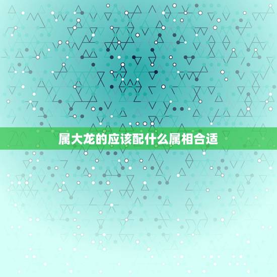 属大龙的应该配什么属相合适,属龙的和什么属相最配 属大龙的应该配什么属相合适,属龙的和什么属相最配