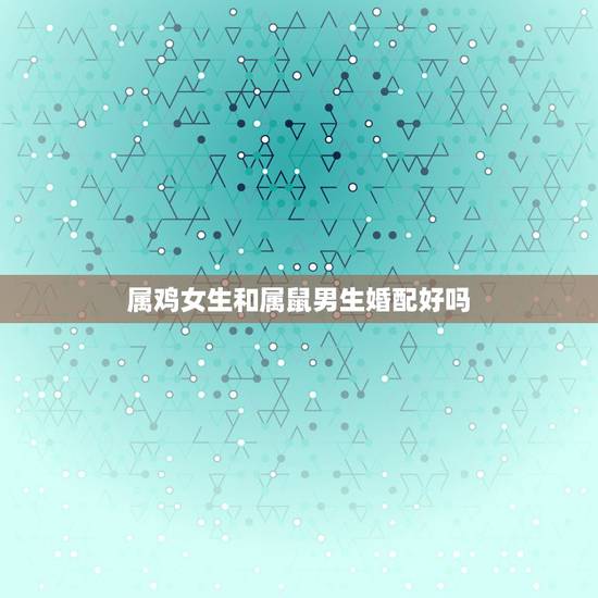 属鸡女生和属鼠男生婚配好吗，属鼠的男和属鸡的女相配吗