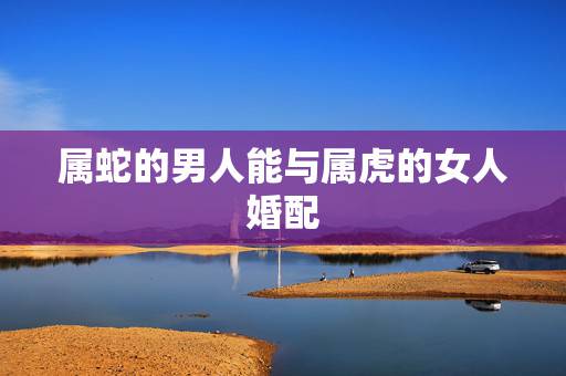 属蛇的男人能与属虎的女人婚配，女生属蛇和男生属虎真的会相克吗