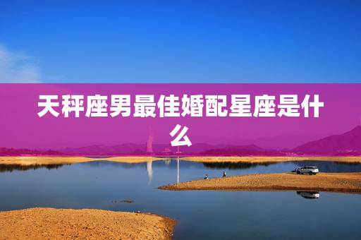 天秤座男最佳婚配星座是什么，天秤座男和什么星座最配