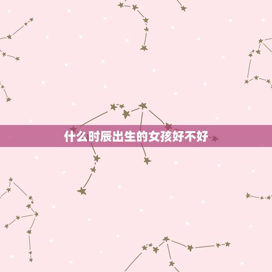 什么时辰出生的女孩好不好,女人出生时辰看婚姻 什么时辰出生的女孩好不好,女人出生时辰看婚姻