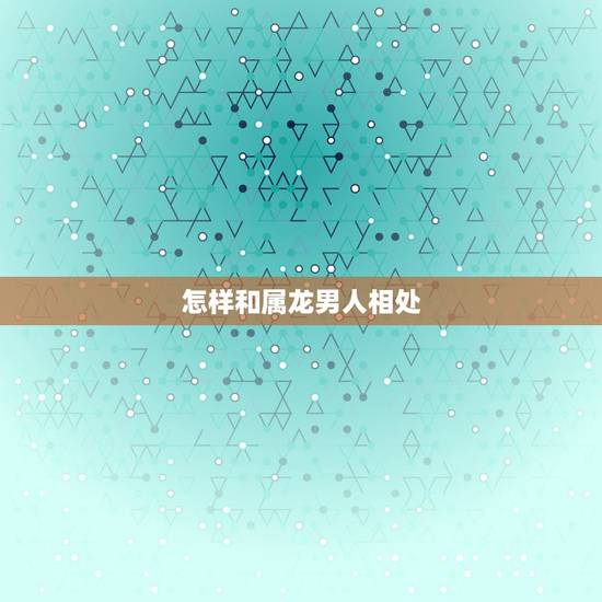 怎样和属龙男人相处,属龙的人要怎样与人相处 怎样和属龙男人相处,属龙的人要怎样与人相处