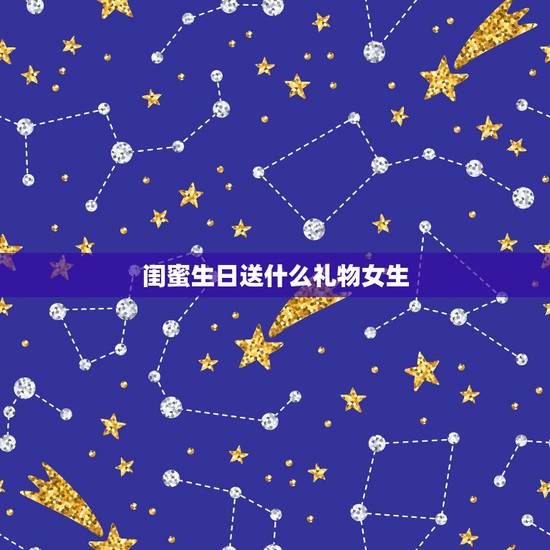 闺蜜生日送什么礼物女生，送什么给女闺蜜做生日礼物