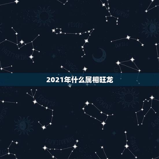 2021年什么属相旺龙,2021年最吉利的四大属相 2021年什么属相旺龙,2021年最吉利的四大属相