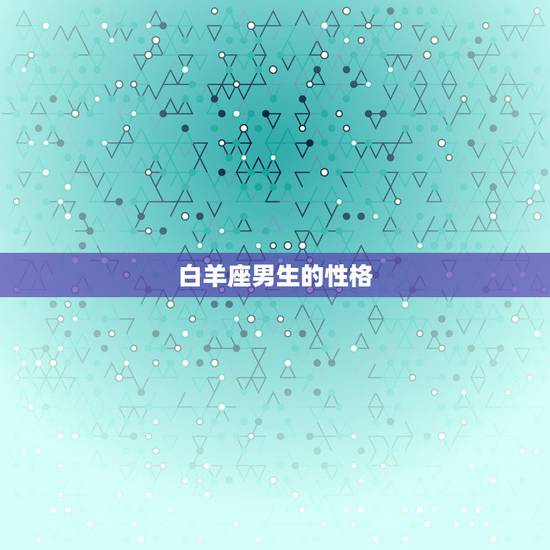 白羊座男生的性格,白羊座男生的性格有哪些特点 白羊座男生的性格,白羊座男生的性格有哪些特点