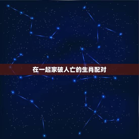 在一起家破人亡的生肖配对，12生肖相冲相克表