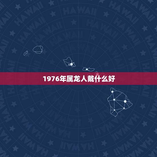 1976年属龙人戴什么好,76年属龙女人佩戴什么首饰 1976年属龙人戴什么好,76年属龙女人佩戴什么首饰