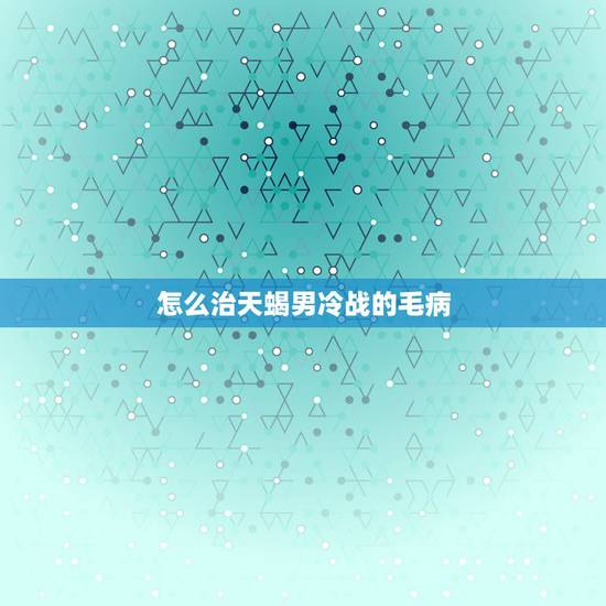 怎么治天蝎男冷战的毛病，和天蝎男冷战必赢方法
