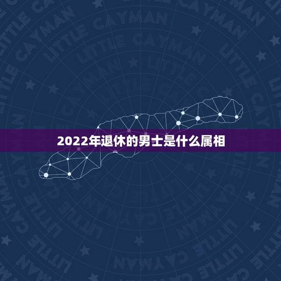 2022年退休的男士是什么属相,2022年属什么生肖? 2022年退休的男士是什么属相,2022年属什么生肖?
