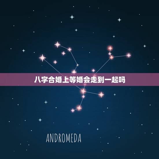 八字合婚上等婚会走到一起吗,八字合婚是怎么合的 八字合婚上等婚会走到一起吗,八字合婚是怎么合的