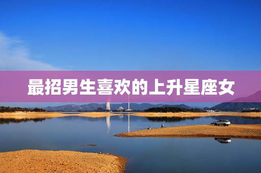 最招男生喜欢的上升星座女，12星座中什么星座最招男生喜欢