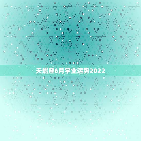 天蝎座6月学业运势2022，天蝎座2021年6月学业运势怎么样 顺不顺